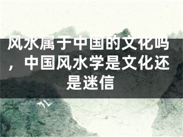 风水属于中国的文化吗，中国风水学是文化还是迷信