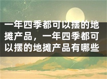 一年四季都可以摆的地摊产品，一年四季都可以摆的地摊产品有哪些