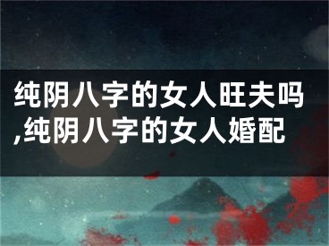 纯阴八字的女人旺夫吗,纯阴八字的女人婚配