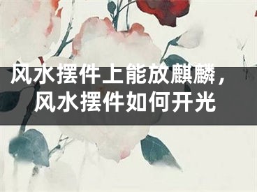 风水摆件上能放麒麟，风水摆件如何开光