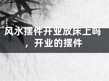 风水摆件开业放床上吗，开业的摆件