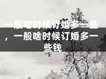 一般啥时候订婚多一些，一般啥时候订婚多一些钱