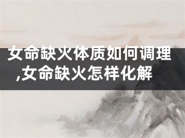 女命缺火体质如何调理,女命缺火怎样化解