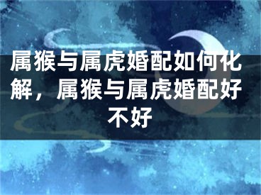 属猴与属虎婚配如何化解，属猴与属虎婚配好不好