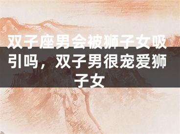 双子座男会被狮子女吸引吗，双子男很宠爱狮子女