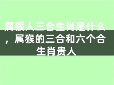 属猴人三合生肖是什么，属猴的三合和六个合生肖贵人
