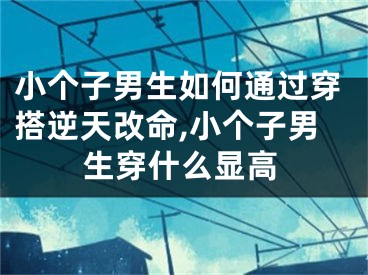 小个子男生如何通过穿搭逆天改命,小个子男生穿什么显高