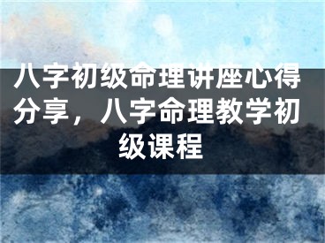 八字初级命理讲座心得分享，八字命理教学初级课程