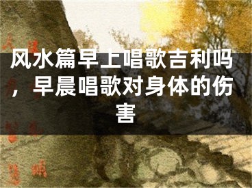 风水篇早上唱歌吉利吗，早晨唱歌对身体的伤害