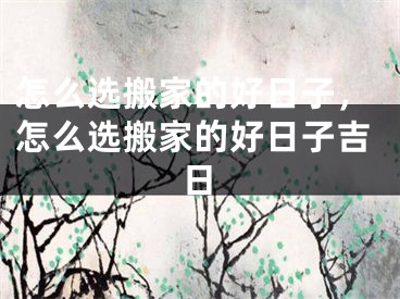 怎么选搬家的好日子，怎么选搬家的好日子吉日