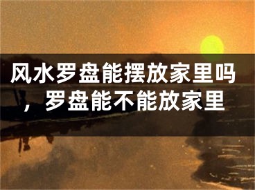 风水罗盘能摆放家里吗，罗盘能不能放家里