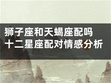 狮子座和天蝎座配吗 十二星座配对情感分析
