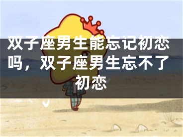 双子座男生能忘记初恋吗，双子座男生忘不了初恋