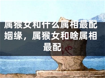 属猴女和什么属相最配姻缘，属猴女和啥属相最配
