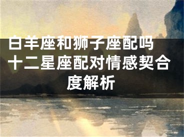 白羊座和狮子座配吗 十二星座配对情感契合度解析