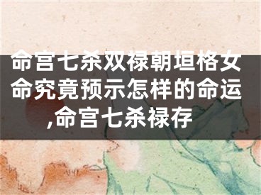 命宫七杀双禄朝垣格女命究竟预示怎样的命运,命宫七杀禄存