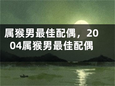 属猴男最佳配偶，2004属猴男最佳配偶