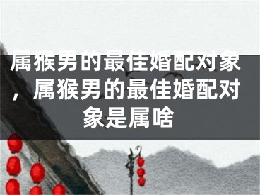 属猴男的最佳婚配对象，属猴男的最佳婚配对象是属啥
