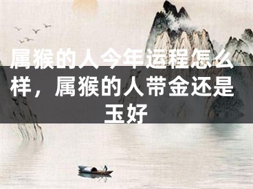 属猴的人今年运程怎么样，属猴的人带金还是玉好