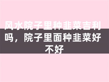 风水院子里种韭菜吉利吗，院子里面种韭菜好不好