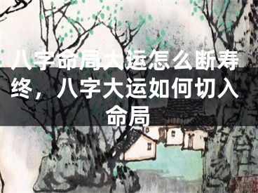八字命局大运怎么断寿终，八字大运如何切入命局