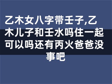 乙木女八字带壬子,乙木儿子和壬水吗住一起可以吗还有丙火爸爸没事吧