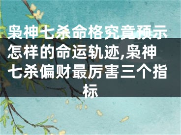 枭神七杀命格究竟预示怎样的命运轨迹,枭神七杀偏财最厉害三个指标