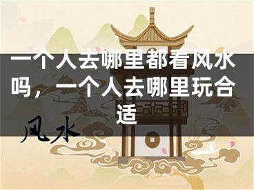 一个人去哪里都看风水吗,一个人去哪里玩合适