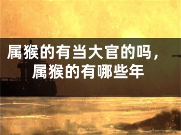 属猴的有当大官的吗，属猴的有哪些年