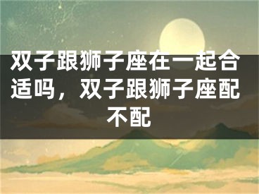 双子跟狮子座在一起合适吗，双子跟狮子座配不配