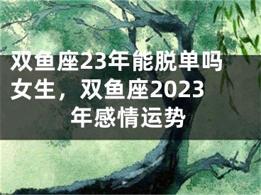 双鱼座23年能脱单吗女生，双鱼座2023年感情运势