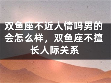 双鱼座不近人情吗男的会怎么样，双鱼座不擅长人际关系