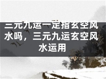 三元九运一定指玄空风水吗，三元九运玄空风水运用
