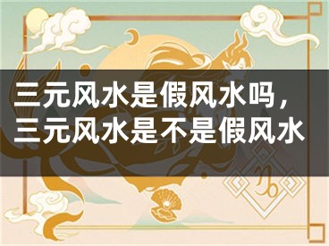 三元风水是假风水吗，三元风水是不是假风水