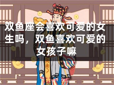 双鱼座会喜欢可爱的女生吗，双鱼喜欢可爱的女孩子嘛