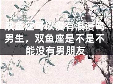 双鱼座可以没有浪漫吗男生，双鱼座是不是不能没有男朋友