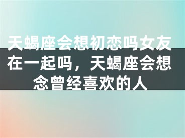 天蝎座会想初恋吗女友在一起吗，天蝎座会想念曾经喜欢的人