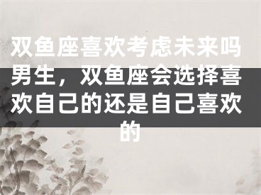 双鱼座喜欢考虑未来吗男生，双鱼座会选择喜欢自己的还是自己喜欢的