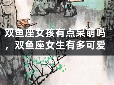 双鱼座女孩有点呆萌吗，双鱼座女生有多可爱