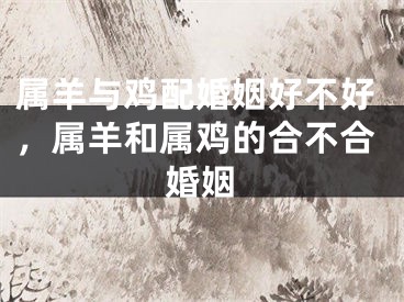 属羊与鸡配婚姻好不好，属羊和属鸡的合不合婚姻