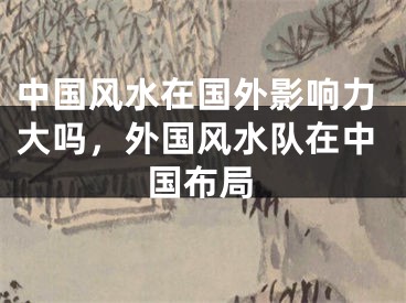 中国风水在国外影响力大吗，外国风水队在中国布局