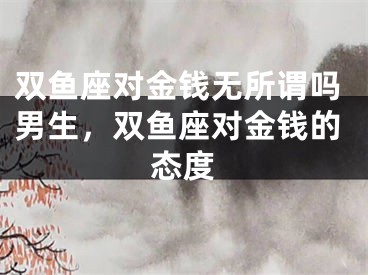 双鱼座对金钱无所谓吗男生，双鱼座对金钱的态度