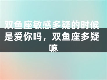 双鱼座敏感多疑的时候是爱你吗，双鱼座多疑嘛