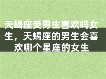 天蝎座受男生喜欢吗女生，天蝎座的男生会喜欢哪个星座的女生