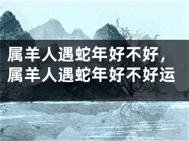 属羊人遇蛇年好不好，属羊人遇蛇年好不好运