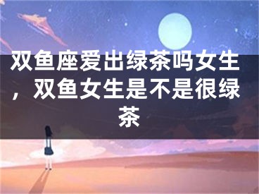 双鱼座爱出绿茶吗女生，双鱼女生是不是很绿茶