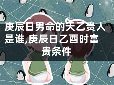 庚辰日男命的天乙贵人是谁,庚辰日乙酉时富贵条件