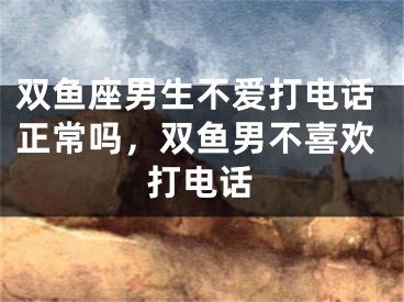 双鱼座男生不爱打电话正常吗，双鱼男不喜欢打电话