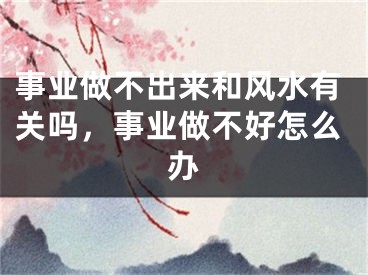 事业做不出来和风水有关吗，事业做不好怎么办