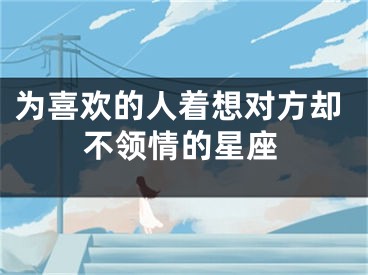 为喜欢的人着想对方却不领情的星座